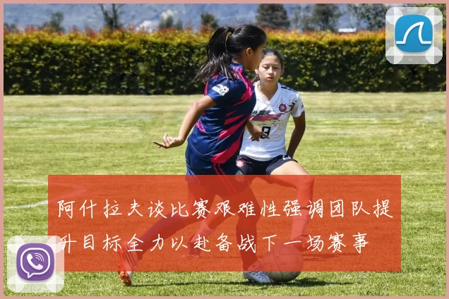 阿什拉夫谈比赛艰难性强调团队提升目标全力以赴备战下一场赛事