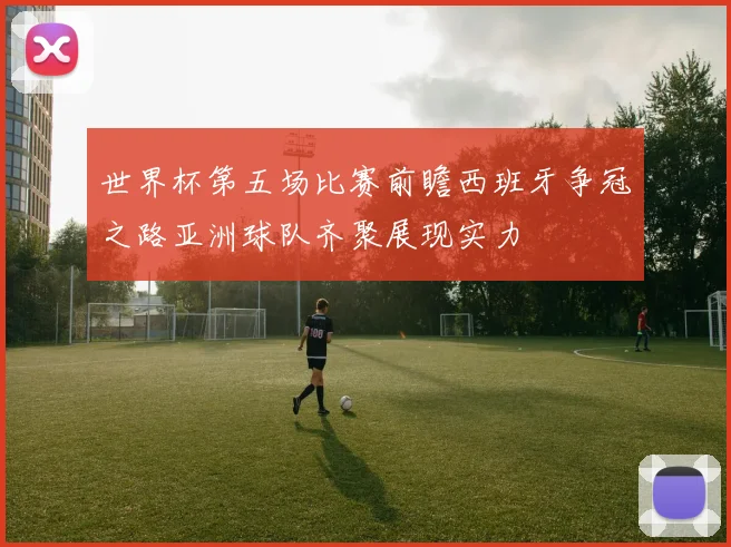世界杯第五场比赛前瞻西班牙争冠之路亚洲球队齐聚展现实力