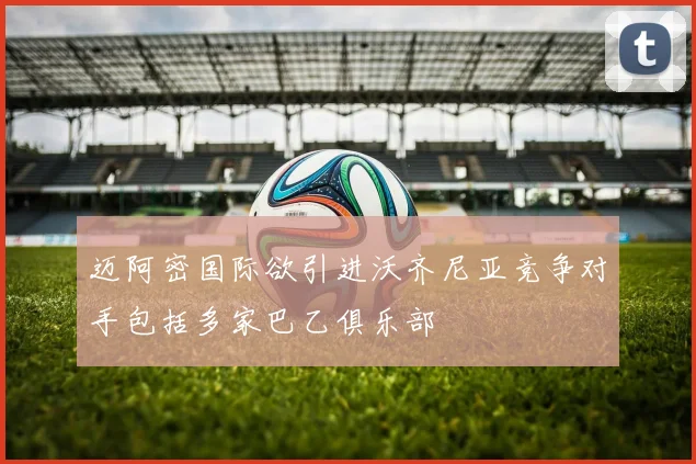 迈阿密国际欲引进沃齐尼亚竞争对手包括多家巴乙俱乐部
