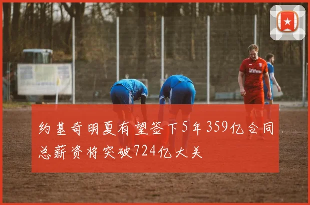 约基奇明夏有望签下5年359亿合同总薪资将突破724亿大关