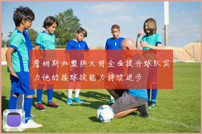 詹姆斯加盟热火将全面提升球队实力他的接球投能力持续进步
