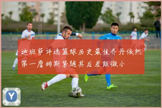 迪班萨评选篮球历史最佳乔丹依然第一詹姆斯紧随其后差距微小