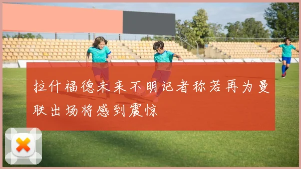 拉什福德未来不明记者称若再为曼联出场将感到震惊