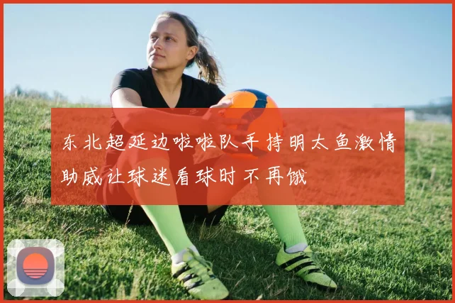 东北超延边啦啦队手持明太鱼激情助威让球迷看球时不再饿