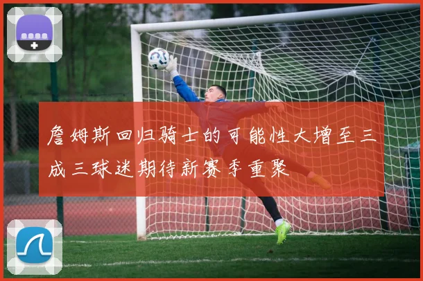 詹姆斯回归骑士的可能性大增至三成三球迷期待新赛季重聚