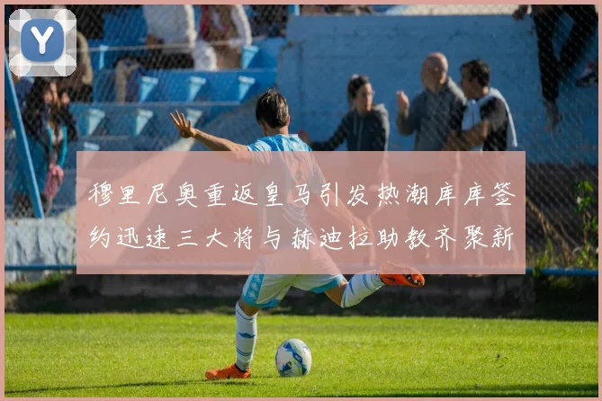 穆里尼奥重返皇马引发热潮库库签约迅速三大将与赫迪拉助教齐聚新阵容